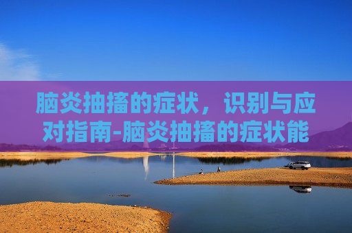 脑炎抽搐的症状，识别与应对指南-脑炎抽搐的症状能治愈吗