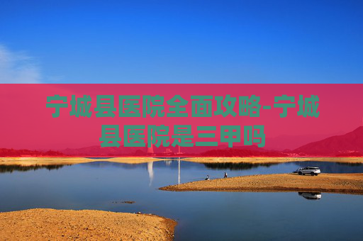 宁城县医院全面攻略-宁城县医院是三甲吗