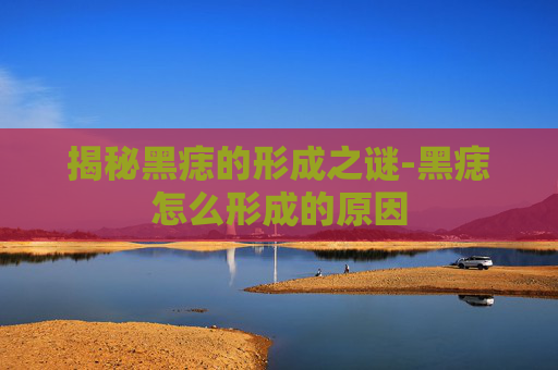 揭秘黑痣的形成之谜-黑痣怎么形成的原因