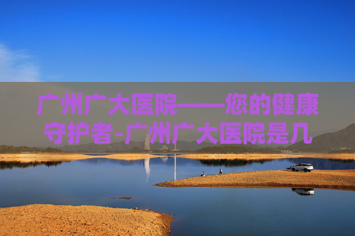 广州广大医院——您的健康守护者-广州广大医院是几级医院