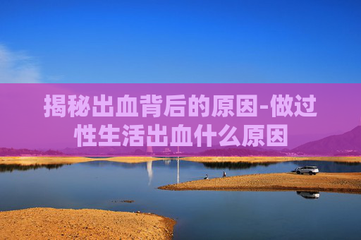 揭秘出血背后的原因-做过性生活出血什么原因