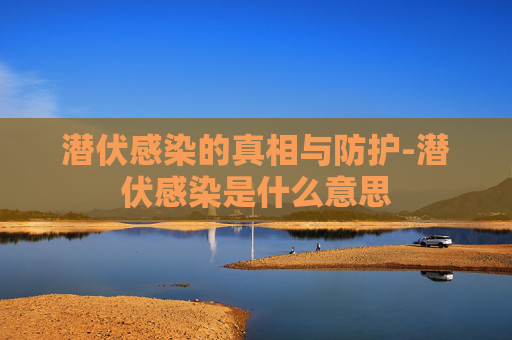 潜伏感染的真相与防护-潜伏感染是什么意思