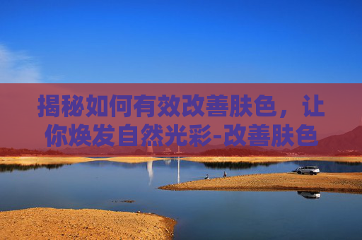 揭秘如何有效改善肤色，让你焕发自然光彩-改善肤色暗沉的方法