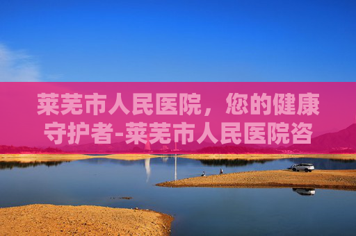 莱芜市人民医院，您的健康守护者-莱芜市人民医院咨询电话
