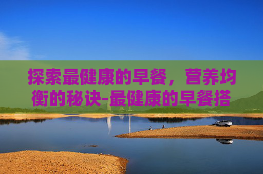 探索最健康的早餐，营养均衡的秘诀-最健康的早餐搭配