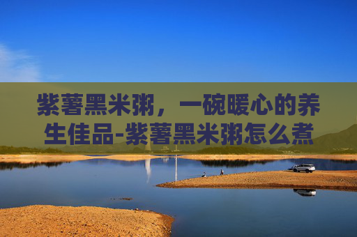 紫薯黑米粥，一碗暖心的养生佳品-紫薯黑米粥怎么煮