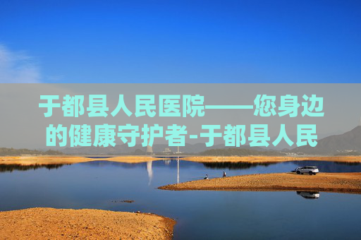 于都县人民医院——您身边的健康守护者-于都县人民医院官网