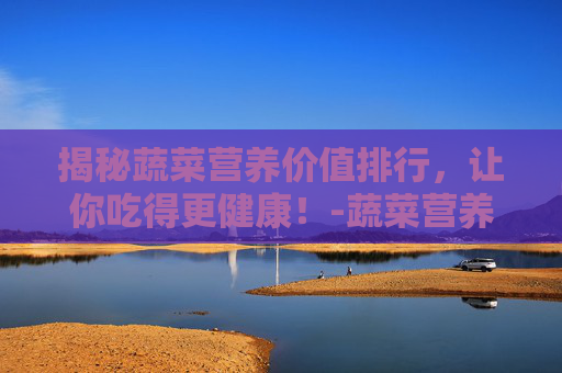 揭秘蔬菜营养价值排行，让你吃得更健康！-蔬菜营养价值排行榜前十名