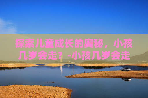探索儿童成长的奥秘，小孩几岁会走？-小孩几岁会走路