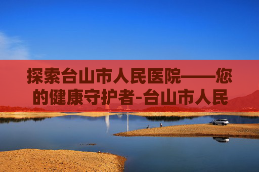 探索台山市人民医院——您的健康守护者-台山市人民医院官网