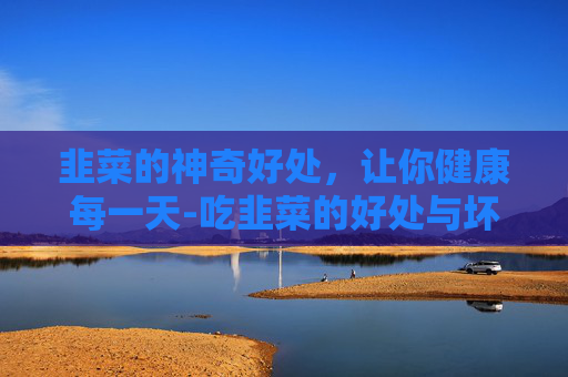 韭菜的神奇好处，让你健康每一天-吃韭菜的好处与坏处
