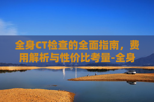 全身CT检查的全面指南，费用解析与性价比考量-全身ct多少钱一次