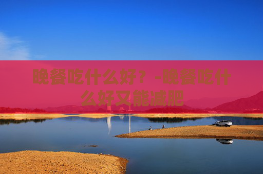 晚餐吃什么好？-晚餐吃什么好又能减肥