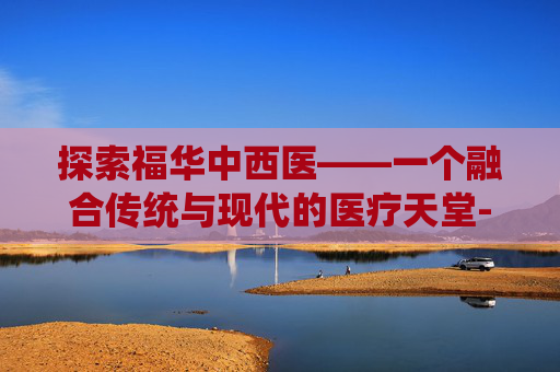 探索福华中西医——一个融合传统与现代的医疗天堂-福华中西医结合医院