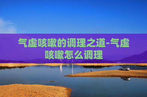 气虚咳嗽的调理之道-气虚咳嗽怎么调理