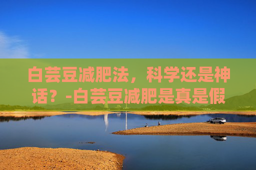 白芸豆减肥法，科学还是神话？-白芸豆减肥是真是假?