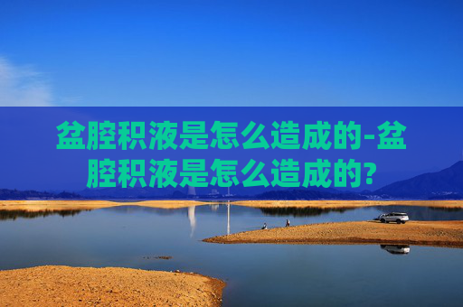 盆腔积液是怎么造成的-盆腔积液是怎么造成的?