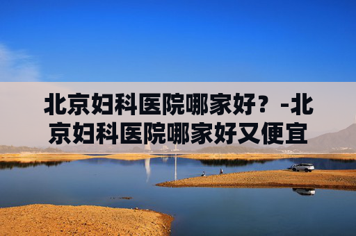 北京妇科医院哪家好？-北京妇科医院哪家好又便宜
