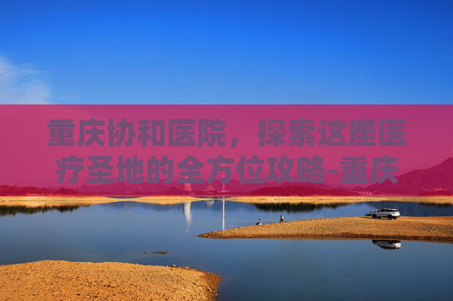 重庆协和医院，探索这座医疗圣地的全方位攻略-重庆协和医院开业时间