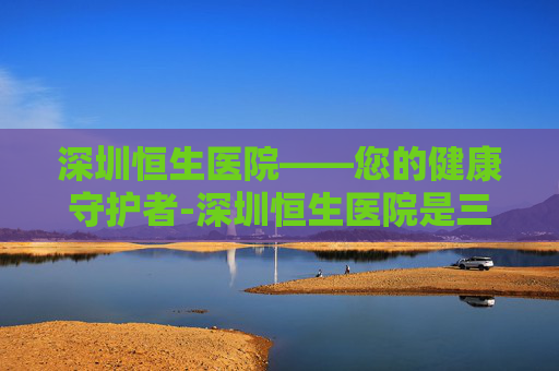 深圳恒生医院——您的健康守护者-深圳恒生医院是三甲吗