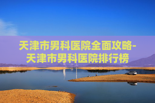 天津市男科医院全面攻略-天津市男科医院排行榜