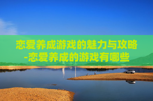 恋爱养成游戏的魅力与攻略-恋爱养成的游戏有哪些