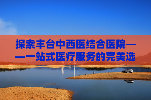 探索丰台中西医结合医院——一站式医疗服务的完美选择-丰台中西医结合医院官网