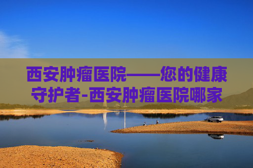 西安肿瘤医院——您的健康守护者-西安肿瘤医院哪家最好