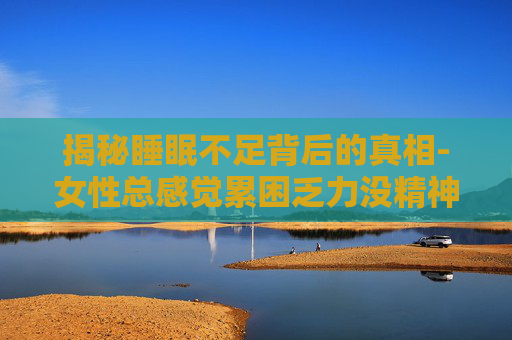 揭秘睡眠不足背后的真相-女性总感觉累困乏力没精神