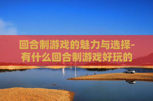 回合制游戏的魅力与选择-有什么回合制游戏好玩的