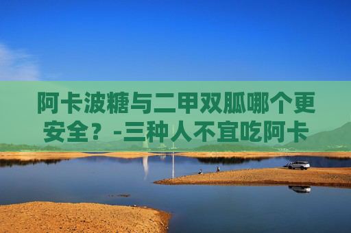 阿卡波糖与二甲双胍哪个更安全？-三种人不宜吃阿卡波糖