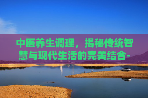 中医养生调理，揭秘传统智慧与现代生活的完美结合-中医养生调理方法