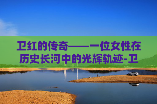 卫红的传奇——一位女性在历史长河中的光辉轨迹-卫红花简介