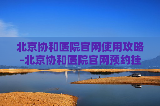 北京协和医院官网使用攻略-北京协和医院官网预约挂号