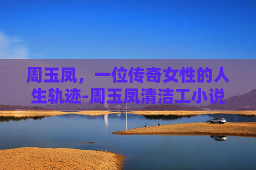 周玉凤，一位传奇女性的人生轨迹-周玉凤清洁工小说
