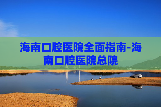 海南口腔医院全面指南-海南口腔医院总院