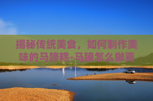揭秘传统美食，如何制作美味的马蹄糕-马蹄怎么做更脆