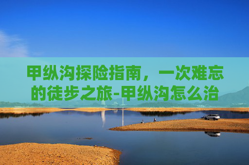 甲纵沟探险指南，一次难忘的徒步之旅-甲纵沟怎么治