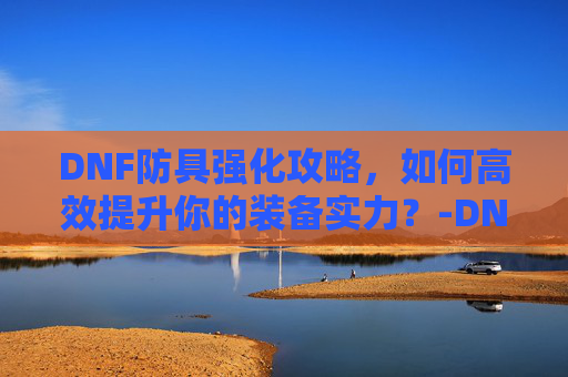 DNF防具强化攻略，如何高效提升你的装备实力？-DNF防具强化的防御变化
