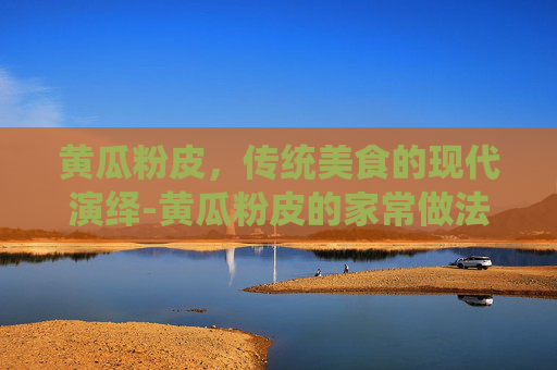 黄瓜粉皮，传统美食的现代演绎-黄瓜粉皮的家常做法
