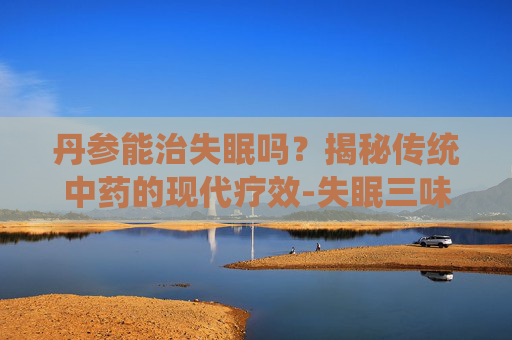 丹参能治失眠吗？揭秘传统中药的现代疗效-失眠三味中药