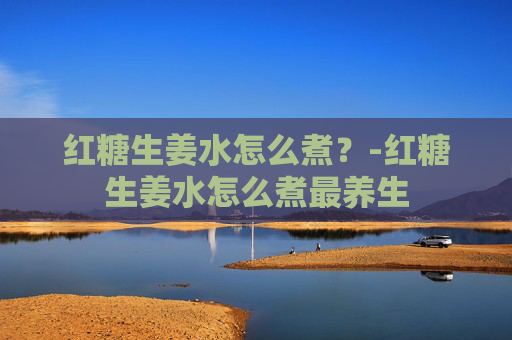 红糖生姜水怎么煮？-红糖生姜水怎么煮最养生