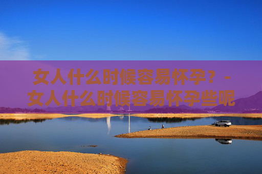 女人什么时候容易怀孕？-女人什么时候容易怀孕些呢