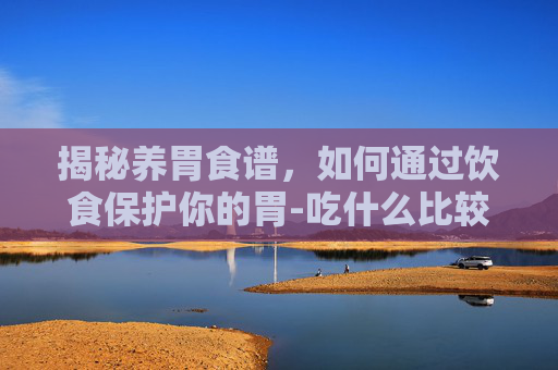 揭秘养胃食谱，如何通过饮食保护你的胃-吃什么比较养胃易消化