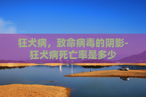 狂犬病，致命病毒的阴影-狂犬病死亡率是多少