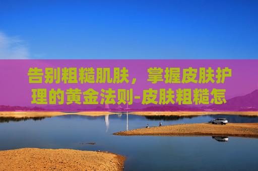 告别粗糙肌肤，掌握皮肤护理的黄金法则-皮肤粗糙怎么办?