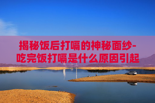 揭秘饭后打嗝的神秘面纱-吃完饭打嗝是什么原因引起的