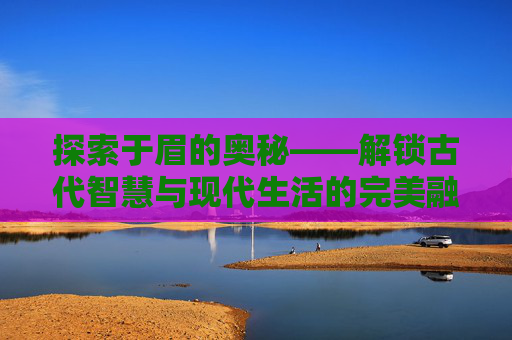 探索于眉的奥秘——解锁古代智慧与现代生活的完美融合-于眉 招商局