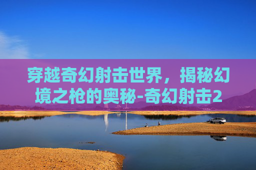 穿越奇幻射击世界，揭秘幻境之枪的奥秘-奇幻射击2