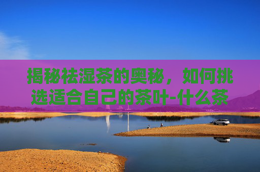 揭秘祛湿茶的奥秘，如何挑选适合自己的茶叶-什么茶祛湿效果好